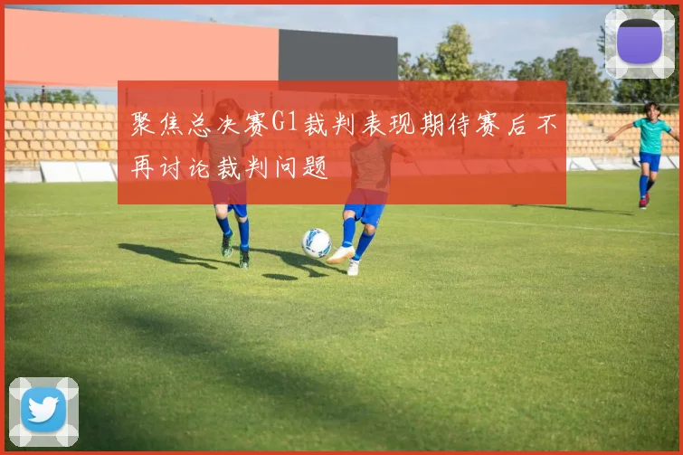 聚焦总决赛G1裁判表现期待赛后不再讨论裁判问题