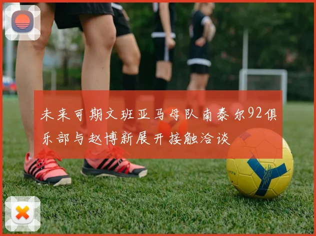 未来可期文班亚马母队南泰尔92俱乐部与赵博新展开接触洽谈