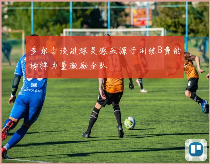 多尔古谈进球灵感来源于训练B费的榜样力量激励全队