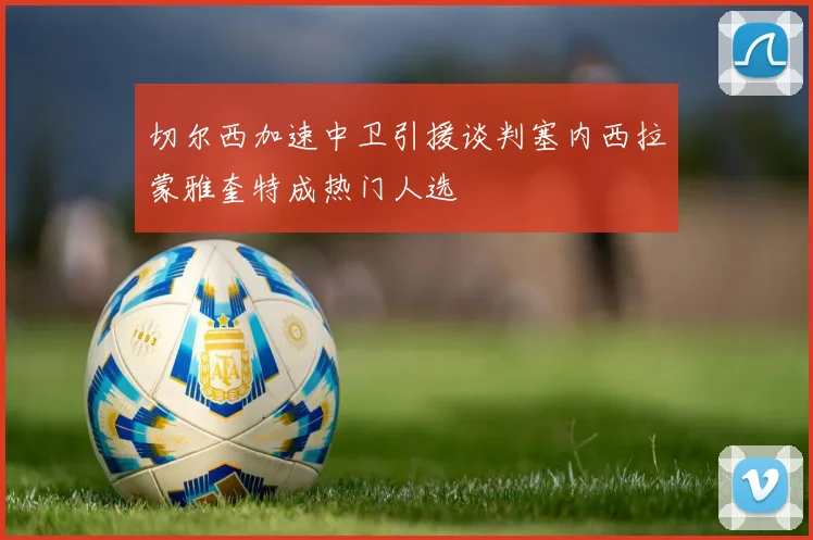 切尔西加速中卫引援谈判塞内西拉蒙雅奎特成热门人选