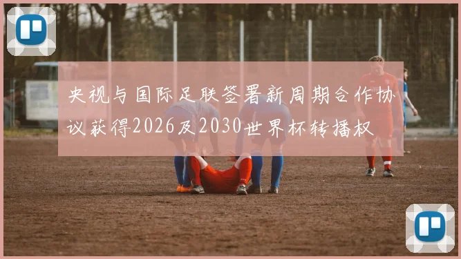 央视与国际足联签署新周期合作协议获得2026及2030世界杯转播权