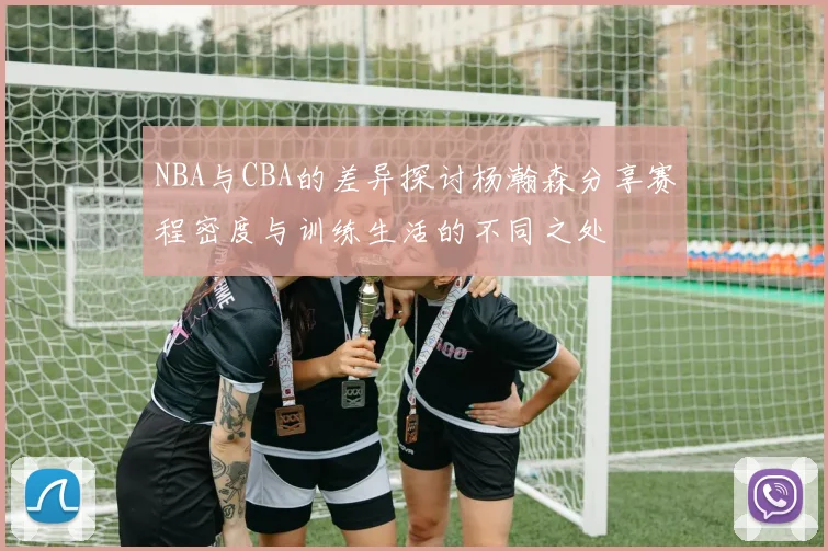 NBA与CBA的差异探讨杨瀚森分享赛程密度与训练生活的不同之处