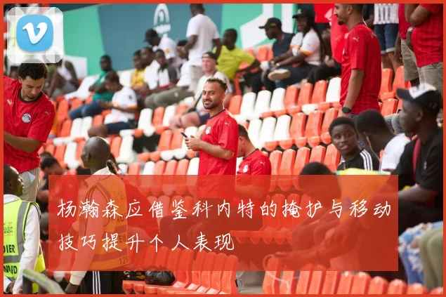 杨瀚森应借鉴科内特的掩护与移动技巧提升个人表现
