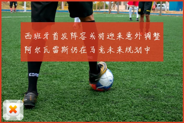 西班牙首发阵容或将迎来意外调整阿尔瓦雷斯仍在马竞未来规划中