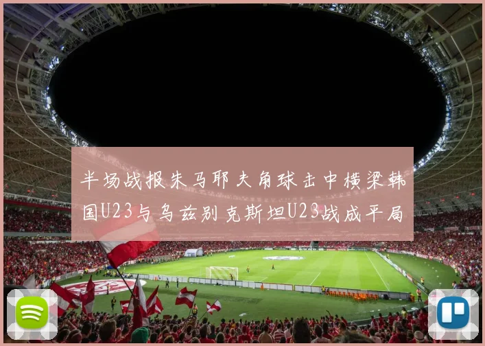 半场战报朱马耶夫角球击中横梁韩国U23与乌兹别克斯坦U23战成平局