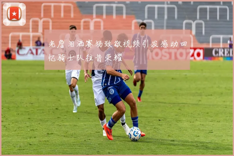 老詹泪洒赛场致敬视频引发感动回忆骑士队往昔荣耀
