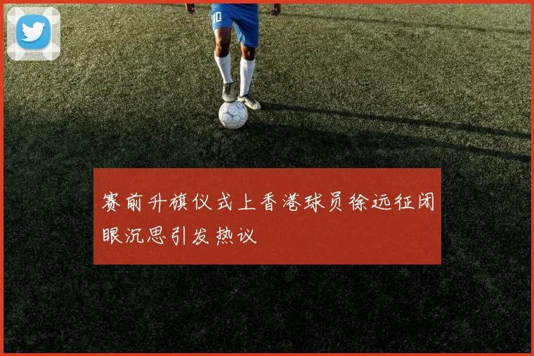 赛前升旗仪式上香港球员徐远征闭眼沉思引发热议