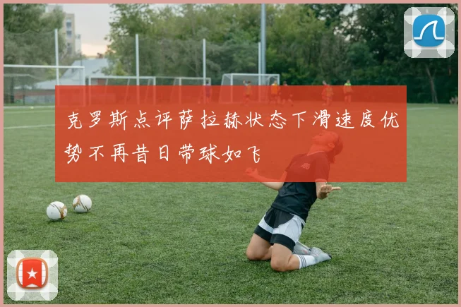 克罗斯点评萨拉赫状态下滑速度优势不再昔日带球如飞