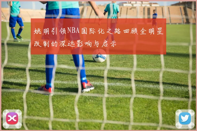 姚明引领NBA国际化之路回顾全明星改制的深远影响与启示