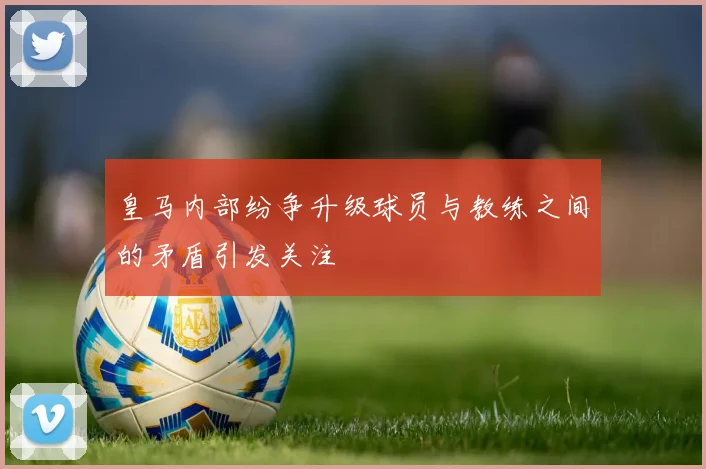 皇马内部纷争升级球员与教练之间的矛盾引发关注