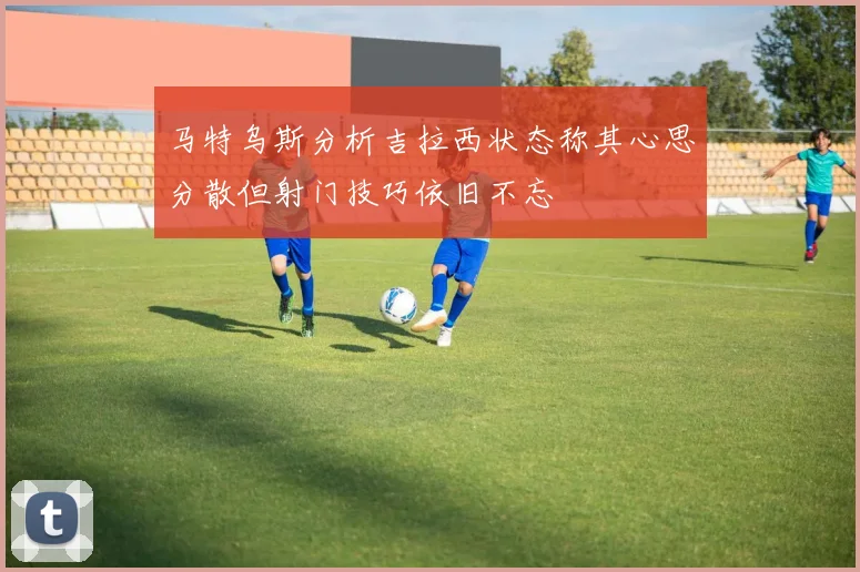 马特乌斯分析吉拉西状态称其心思分散但射门技巧依旧不忘